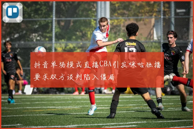 抖音单场模式直播CBA引发咪咕独播要求双方谈判陷入僵局