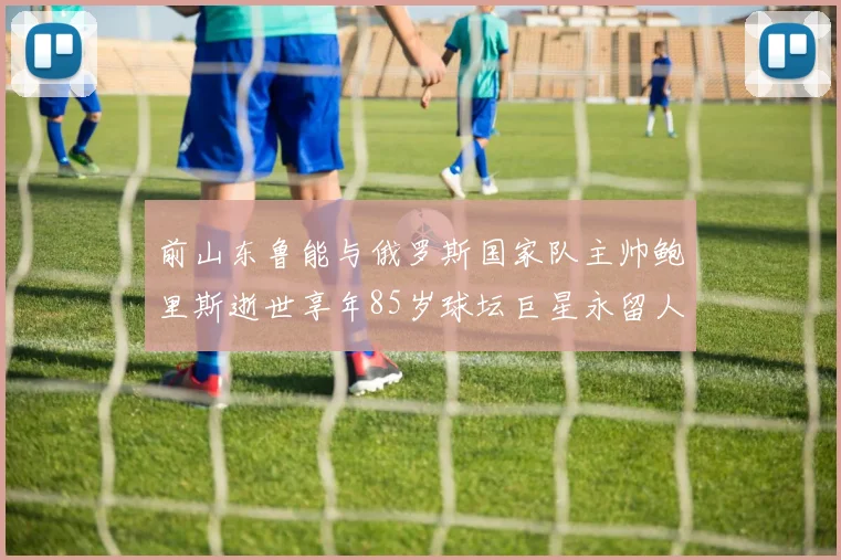 前山东鲁能与俄罗斯国家队主帅鲍里斯逝世享年85岁球坛巨星永留人间