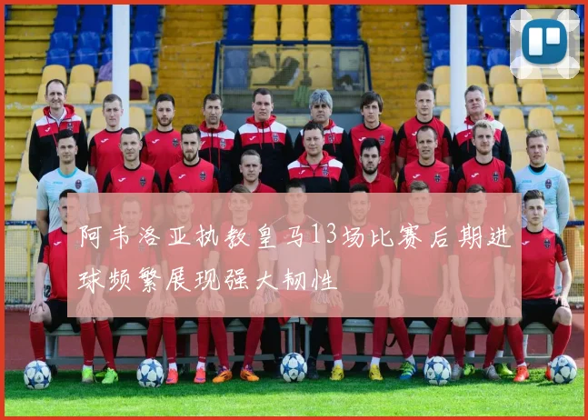 阿韦洛亚执教皇马13场比赛后期进球频繁展现强大韧性