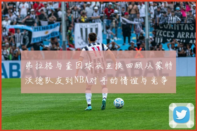 弗拉格与奎因球衣互换回顾从蒙特沃德队友到NBA对手的情谊与竞争