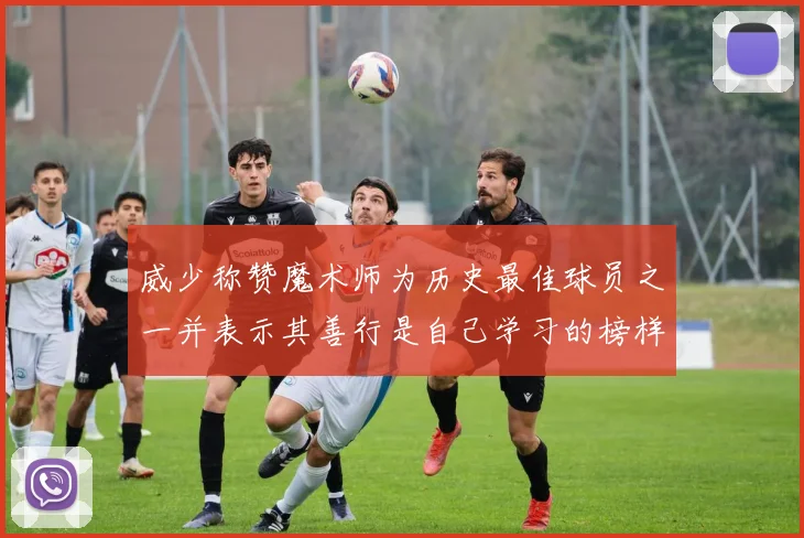 威少称赞魔术师为历史最佳球员之一并表示其善行是自己学习的榜样