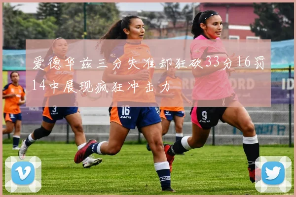 爱德华兹三分失准却狂砍33分16罚14中展现疯狂冲击力