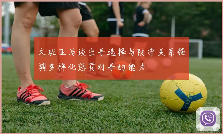 文班亚马谈出手选择与防守关系强调多样化惩罚对手的能力