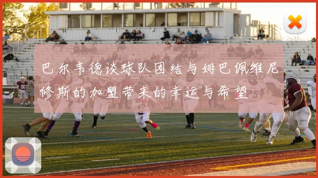 巴尔韦德谈球队团结与姆巴佩维尼修斯的加盟带来的幸运与希望
