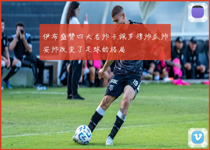 伊布盛赞四大名帅卡佩罗穆帅瓜帅安帅改变了足球的格局