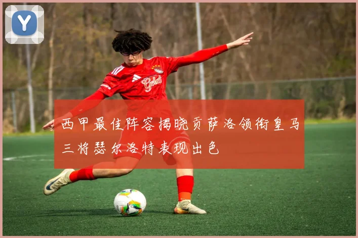 西甲最佳阵容揭晓贡萨洛领衔皇马三将瑟尔洛特表现出色