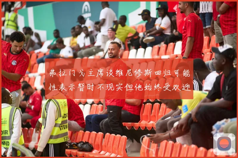 弗拉门戈主席谈维尼修斯回归可能性表示暂时不现实但他始终受欢迎