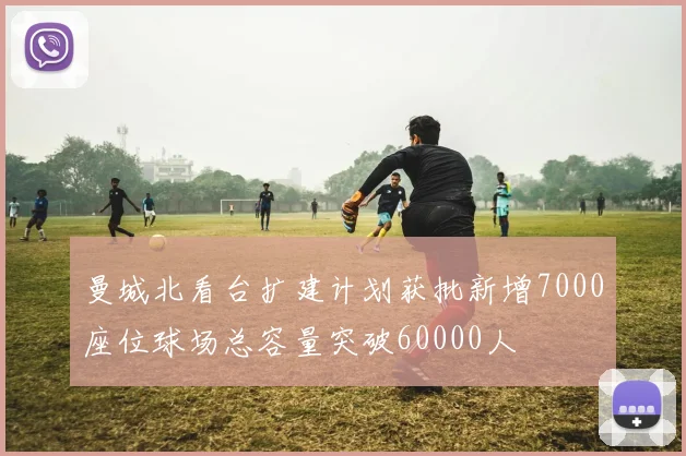 曼城北看台扩建计划获批新增7000座位球场总容量突破60000人