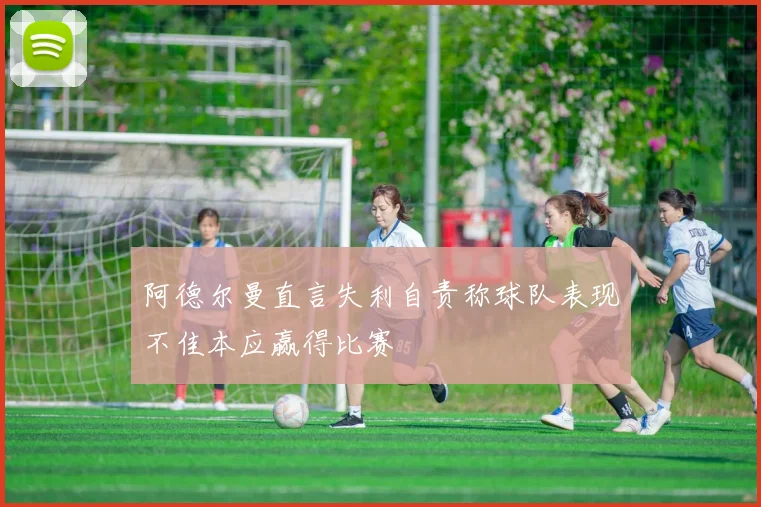 阿德尔曼直言失利自责称球队表现不佳本应赢得比赛