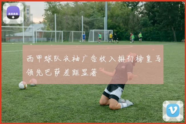 西甲球队衣袖广告收入排行榜皇马领先巴萨差距显著