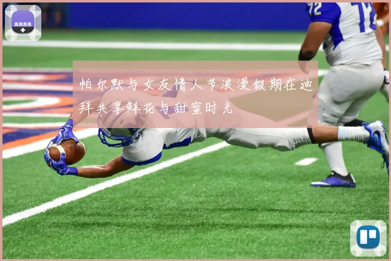 帕尔默与女友情人节浪漫假期在迪拜共享鲜花与甜蜜时光