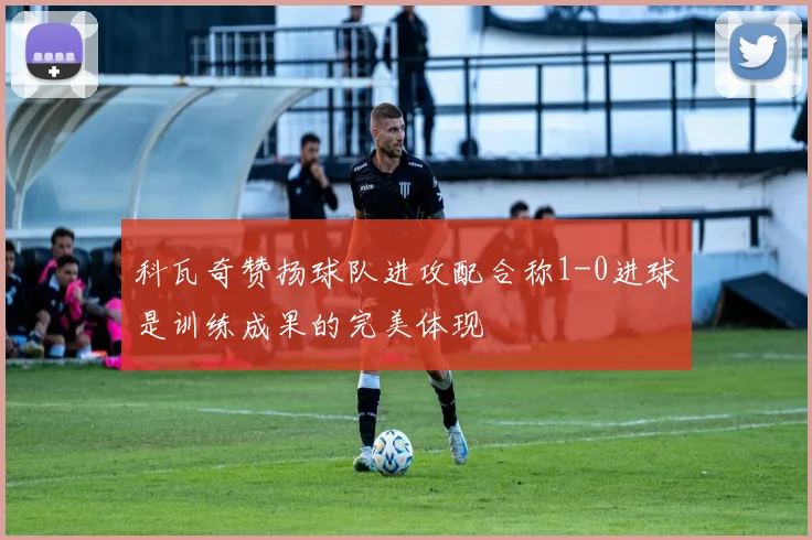 科瓦奇赞扬球队进攻配合称1-0进球是训练成果的完美体现