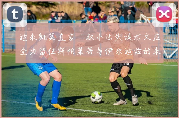 迪米凯莱直言囧叔小法失误尤文应全力留住斯帕莱蒂与伊尔迪兹的未来分析