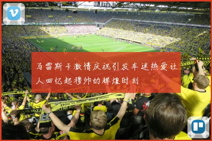 马雷斯卡激情庆祝引发车迷热爱让人回忆起穆帅的辉煌时刻
