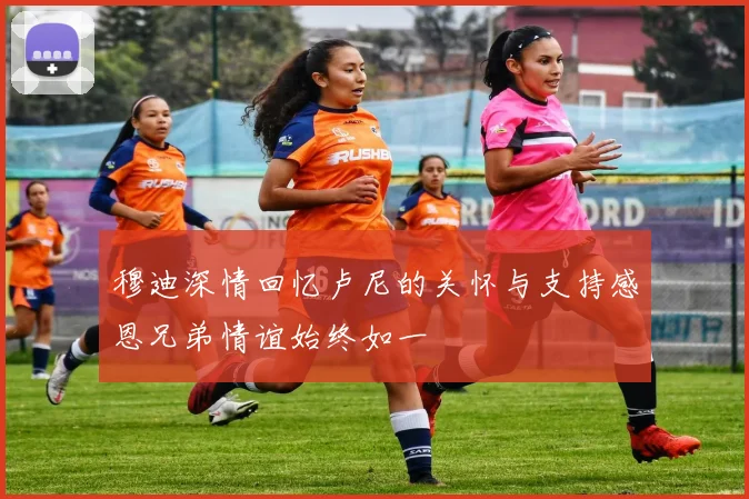 穆迪深情回忆卢尼的关怀与支持感恩兄弟情谊始终如一