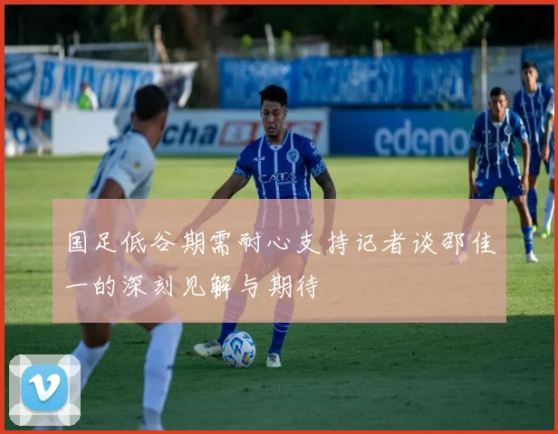 国足低谷期需耐心支持记者谈邵佳一的深刻见解与期待