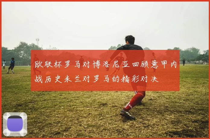 欧联杯罗马对博洛尼亚回顾意甲内战历史米兰对罗马的精彩对决