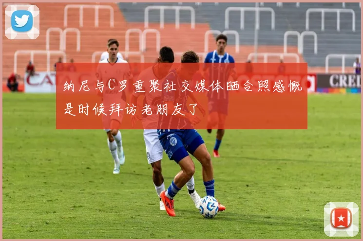 纳尼与C罗重聚社交媒体晒合照感慨是时候拜访老朋友了