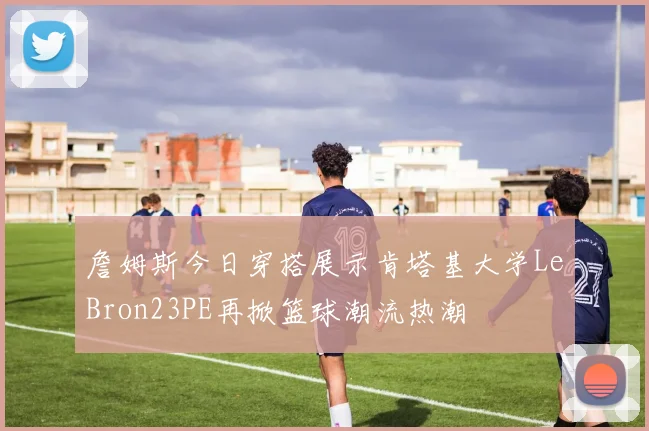 詹姆斯今日穿搭展示肯塔基大学LeBron23PE再掀篮球潮流热潮
