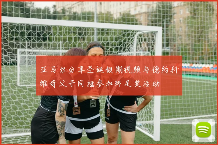 亚马尔分享圣诞假期视频与德约科维奇父子同框参加环足奖活动