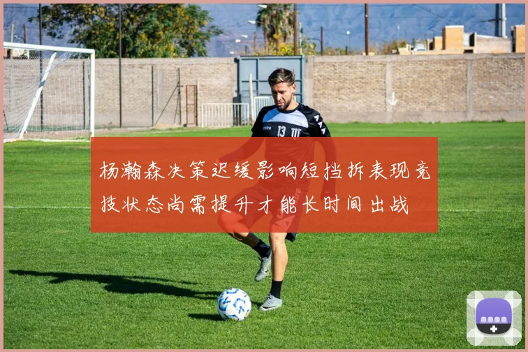 杨瀚森决策迟缓影响短挡拆表现竞技状态尚需提升才能长时间出战