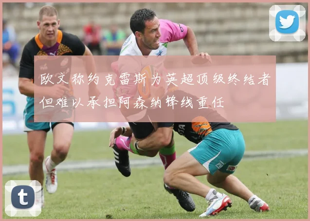 欧文称约克雷斯为英超顶级终结者但难以承担阿森纳锋线重任