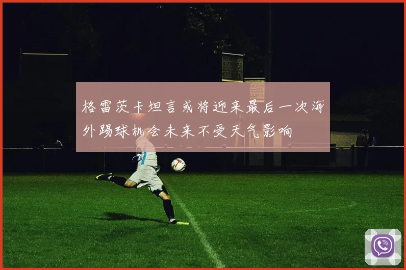 格雷茨卡坦言或将迎来最后一次海外踢球机会未来不受天气影响